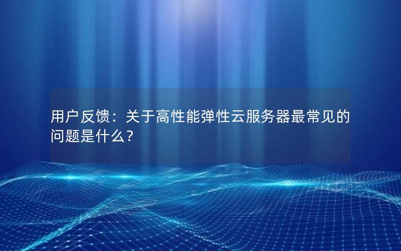 用户反馈:关于高性能弹性云服务器最常见的问题是什么? 用户反馈:关于高性能弹性云服务器最常见的问题是什么?