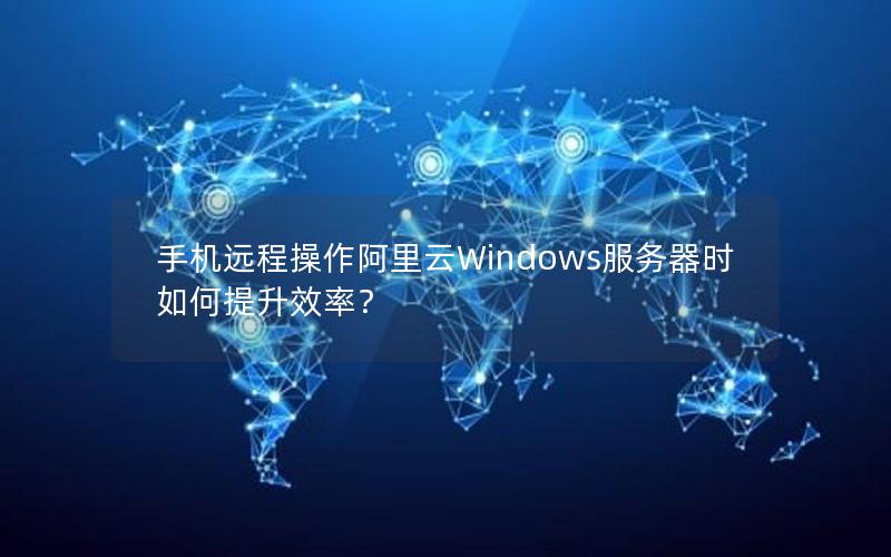 手机远程操作阿里云Windows服务器时如何提升效率？