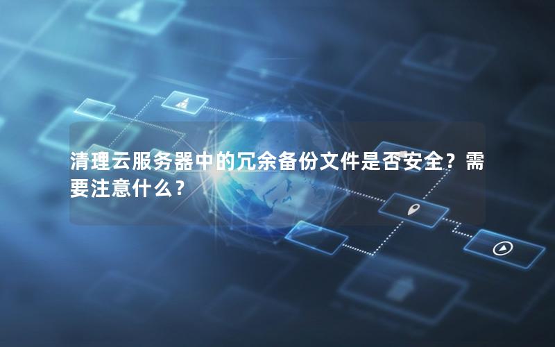 清理云服务器中的冗余备份文件是否安全？需要注意什么？