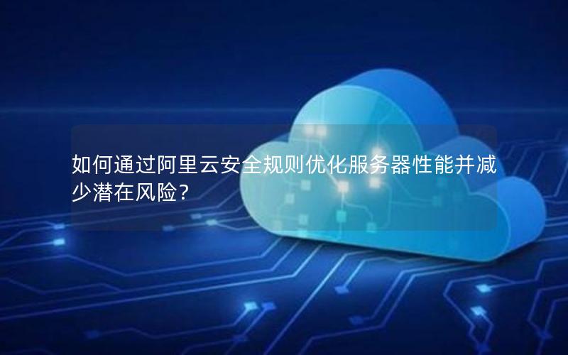 如何通过阿里云安全规则优化服务器性能并减少潜在风险? 如何通过阿里云安全规则优化服务器性能并减少潜在风险?