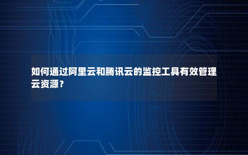 如何通过阿里云和腾讯云的监控工具有效管理云资源? 如何通过阿里云和腾讯云的监控工具有效管理云资源?