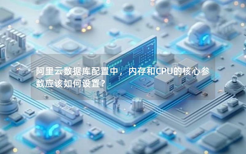 阿里云数据库配置中,内存和CPU的核心参数应该如何设置? 阿里云数据库配置中,内存和CPU的核心参数应该如何设置?