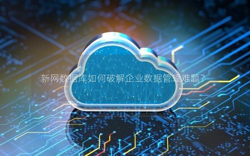 新网数据库如何破解企业数据管理难题？