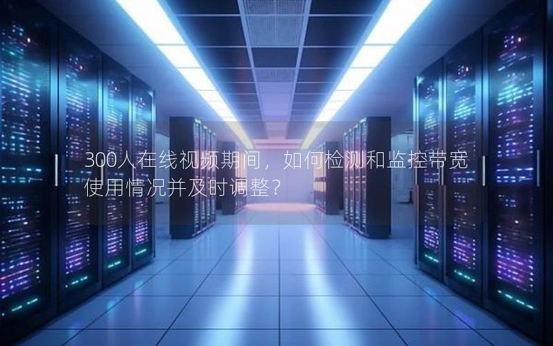 300人在线视频期间，如何检测和监控带宽使用情况并及时调整？