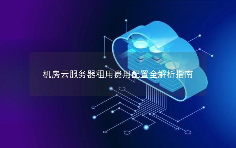 机房云服务器租用费用配置全解析指南 机房云服务器租用费用配置全解析指南