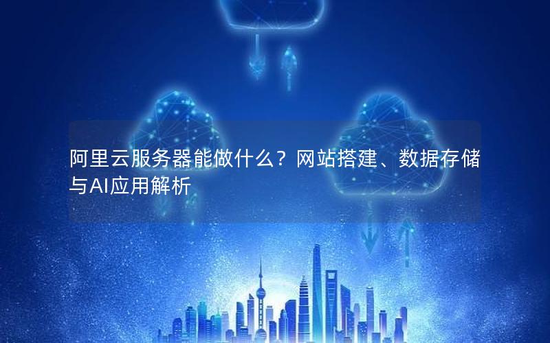 阿里云服务器能做什么？网站搭建、数据存储与AI应用解析