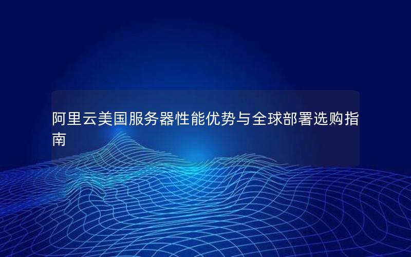 阿里云美国服务器性能优势与全球部署选购指南 阿里云美国服务器性能优势与全球部署选购指南