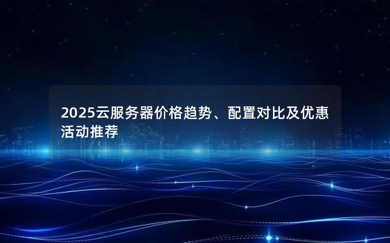 2025云服务器价格趋势、配置对比及优惠活动推荐