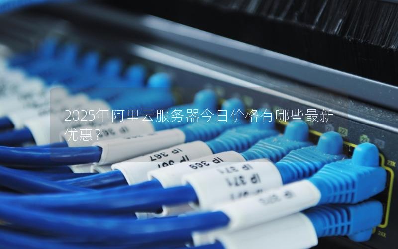 2025年阿里云服务器今日价格有哪些最新优惠？