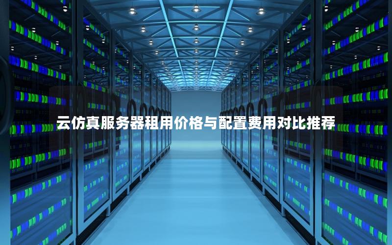 云仿真服务器租用价格与配置费用对比推荐 云仿真服务器租用价格与配置费用对比推荐