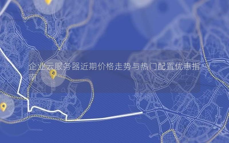 企业云服务器近期价格走势与热门配置优惠指南
