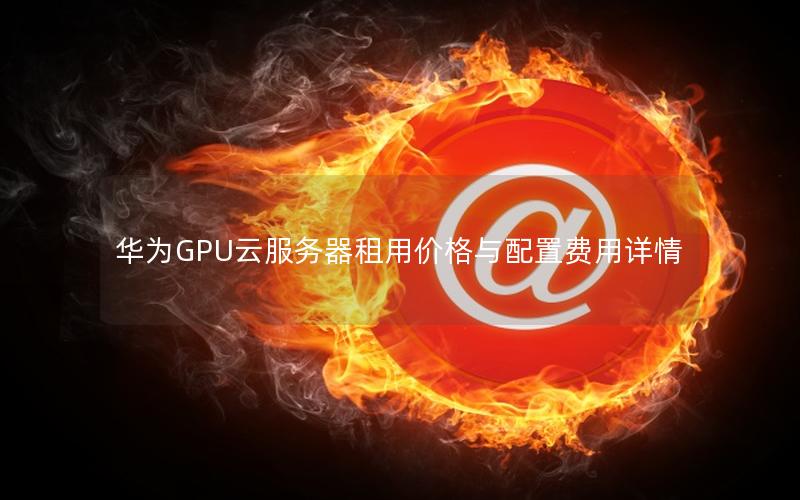 华为GPU云服务器租用价格与配置费用详情 华为GPU云服务器租用价格与配置费用详情