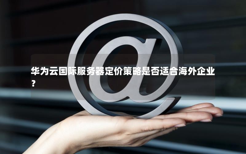 华为云国际服务器定价策略是否适合海外企业? 华为云国际服务器定价策略是否适合海外企业?