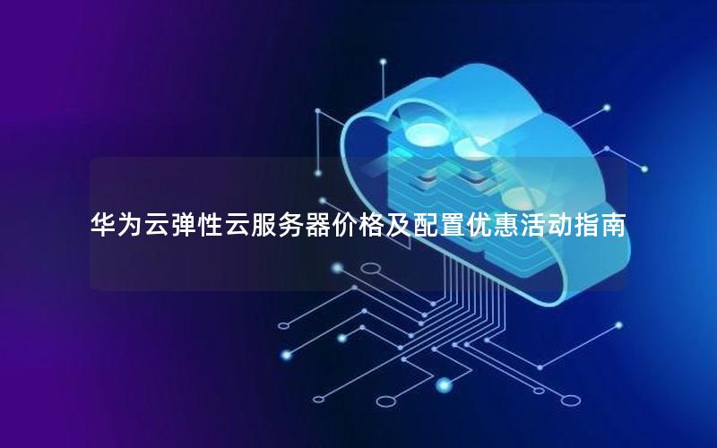 华为云弹性云服务器价格及配置优惠活动指南 华为云弹性云服务器价格及配置优惠活动指南
