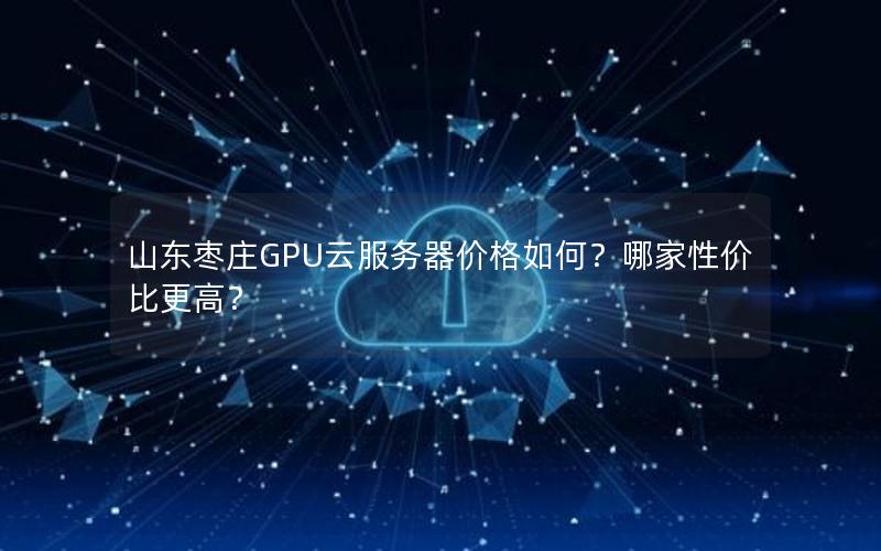 山东枣庄GPU云服务器价格如何？哪家性价比更高？