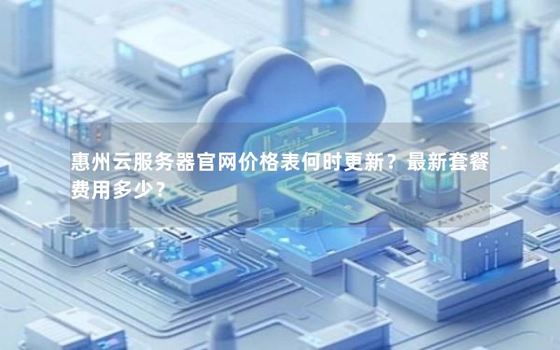 惠州云服务器官网价格表何时更新？最新套餐费用多少？