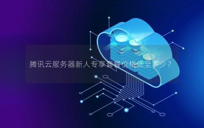 腾讯云服务器新人专享套餐价格低至多少? 腾讯云服务器新人专享套餐价格低至多少?