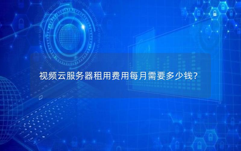 视频云服务器租用费用每月需要多少钱? 视频云服务器租用费用每月需要多少钱?