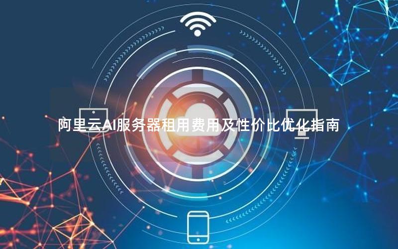 阿里云AI服务器租用费用及性价比优化指南 阿里云AI服务器租用费用及性价比优化指南