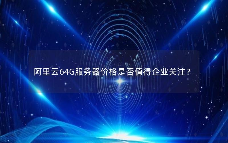 阿里云64G服务器价格是否值得企业关注？