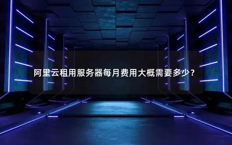 阿里云租用服务器每月费用大概需要多少? 阿里云租用服务器每月费用大概需要多少?