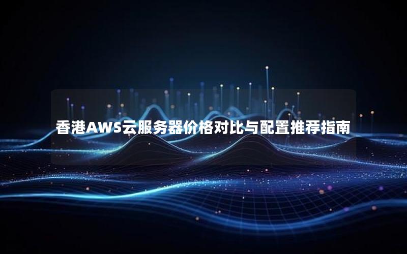 香港AWS云服务器价格对比与配置推荐指南 香港AWS云服务器价格对比与配置推荐指南