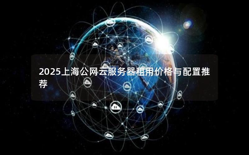2025上海公网云服务器租用价格与配置推荐 2025上海公网云服务器租用价格与配置推荐