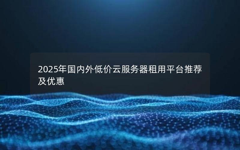 2025年国内外低价云服务器租用平台推荐及优惠 2025年国内外低价云服务器租用平台推荐及优惠