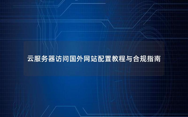 云服务器访问国外网站配置教程与合规指南
