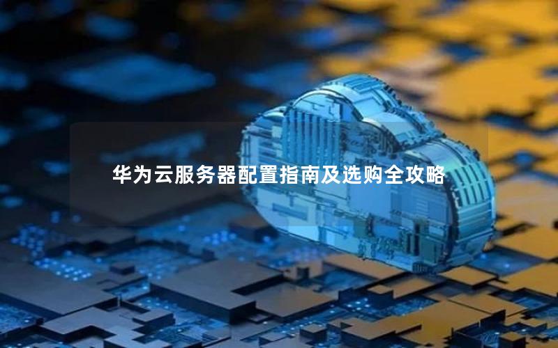 华为云服务器配置指南及选购全攻略 华为云服务器配置指南及选购全攻略