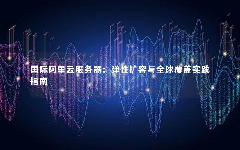 国际阿里云服务器:弹性扩容与全球覆盖实践指南 国际阿里云服务器:弹性扩容与全球覆盖实践指南