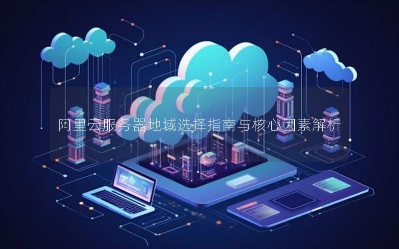 阿里云服务器地域选择指南与核心因素解析 阿里云服务器地域选择指南与核心因素解析