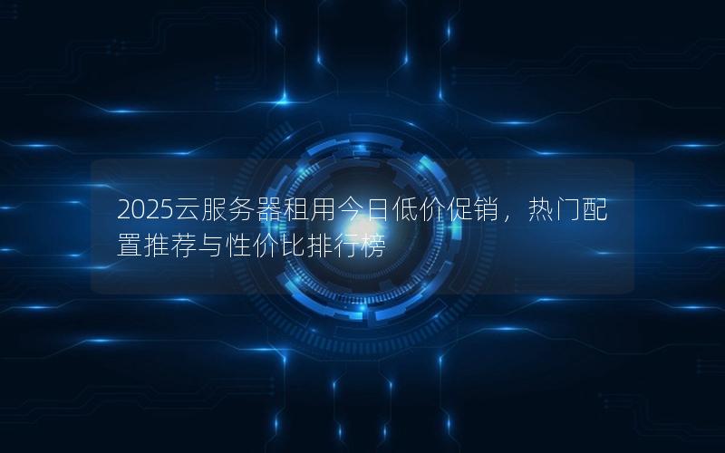 2025云服务器租用今日低价促销，热门配置推荐与性价比排行榜