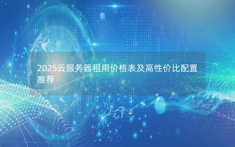 2025云服务器租用价格表及高性价比配置推荐 2025云服务器租用价格表及高性价比配置推荐