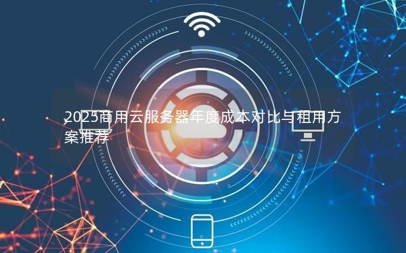 2025商用云服务器年度成本对比与租用方案推荐 2025商用云服务器年度成本对比与租用方案推荐
