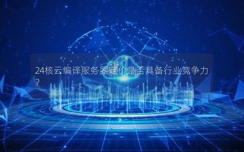 24核云编译服务器定价是否具备行业竞争力？