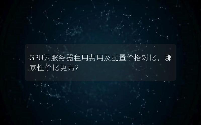 GPU云服务器租用费用及配置价格对比，哪家性价比更高？