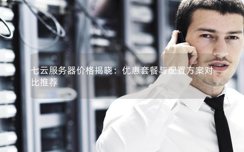 七云服务器价格揭晓：优惠套餐与配置方案对比推荐