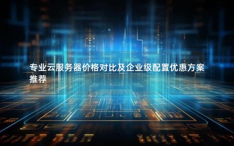 专业云服务器价格对比及企业级配置优惠方案推荐 专业云服务器价格对比及企业级配置优惠方案推荐