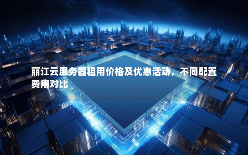 丽江云服务器租用价格及优惠活动，不同配置费用对比