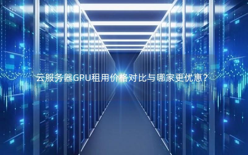 云服务器GPU租用价格对比与哪家更优惠？