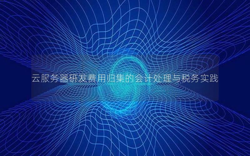 云服务器研发费用归集的会计处理与税务实践 云服务器研发费用归集的会计处理与税务实践