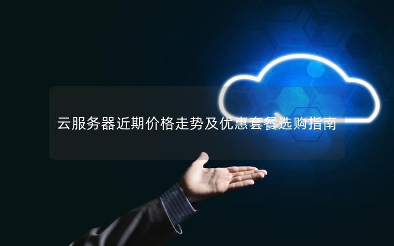 云服务器近期价格走势及优惠套餐选购指南
