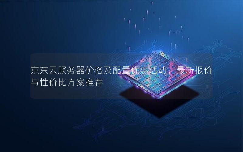 京东云服务器价格及配置优惠活动，最新报价与性价比方案推荐