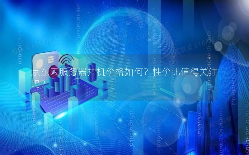 京东云服务器挂机价格如何？性价比值得关注吗？