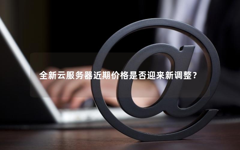 全新云服务器近期价格是否迎来新调整？