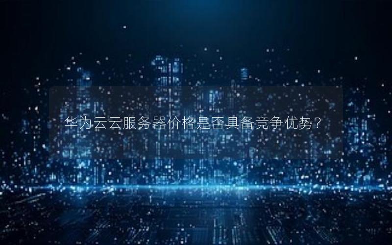 华为云云服务器价格是否具备竞争优势？
