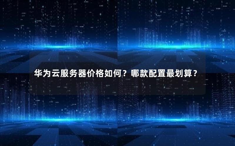 华为云服务器价格如何？哪款配置最划算？