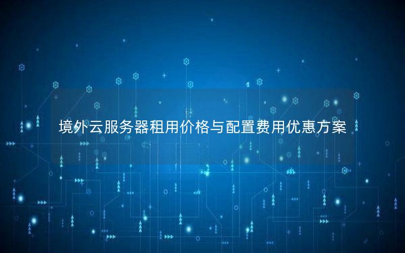 境外云服务器租用价格与配置费用优惠方案