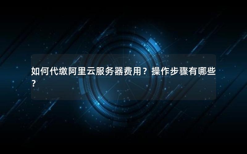 如何代缴阿里云服务器费用？操作步骤有哪些？